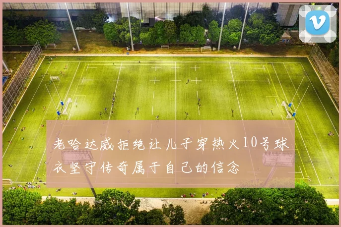 老哈达威拒绝让儿子穿热火10号球衣坚守传奇属于自己的信念