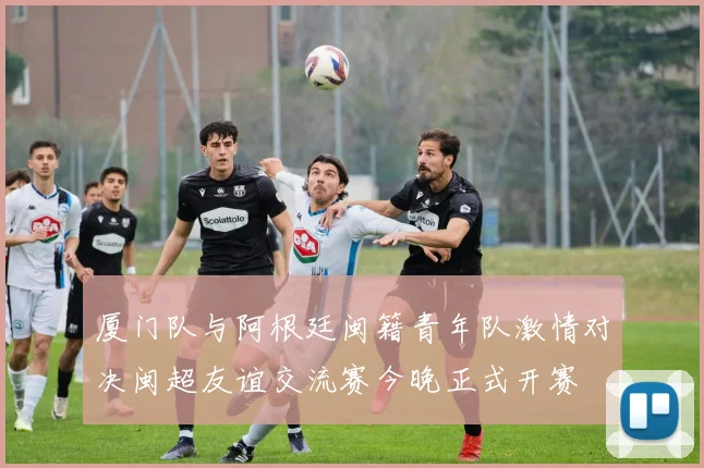 厦门队与阿根廷闽籍青年队激情对决闽超友谊交流赛今晚正式开赛