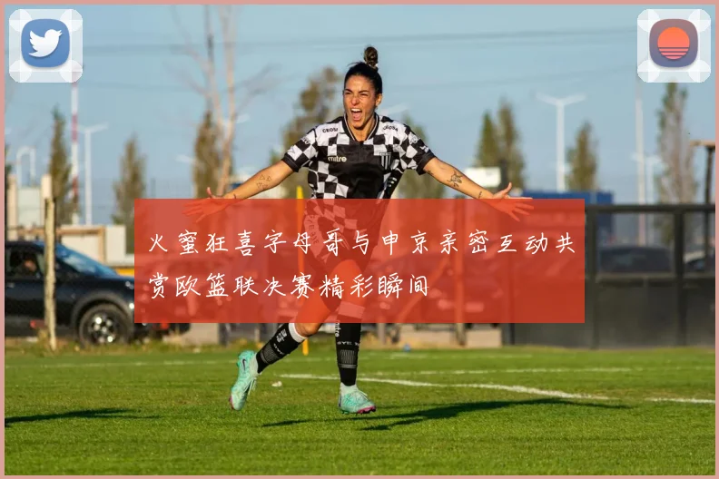 火蜜狂喜字母哥与申京亲密互动共赏欧篮联决赛精彩瞬间
