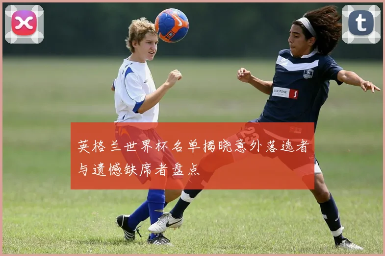 英格兰世界杯名单揭晓意外落选者与遗憾缺席者盘点