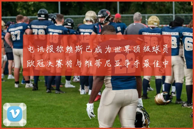 电讯报称赖斯已成为世界顶级球员欧冠决赛将与维蒂尼亚争夺最佳中场称号