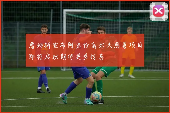 詹姆斯宣布阿克伦高尔夫慈善项目即将启动期待更多惊喜