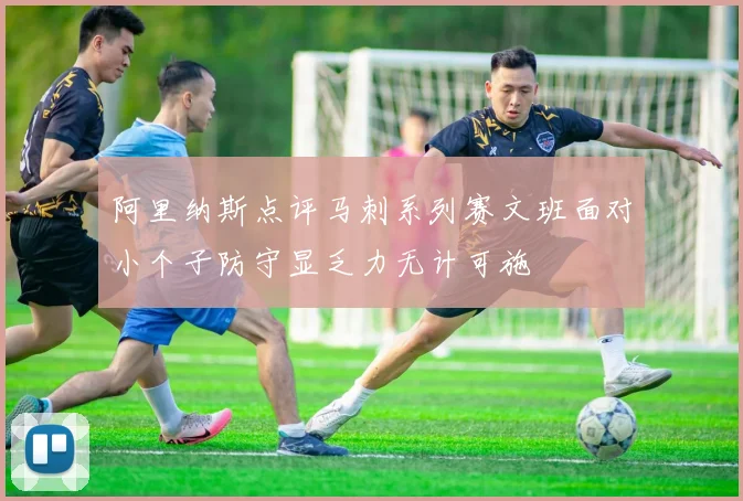 阿里纳斯点评马刺系列赛文班面对小个子防守显乏力无计可施