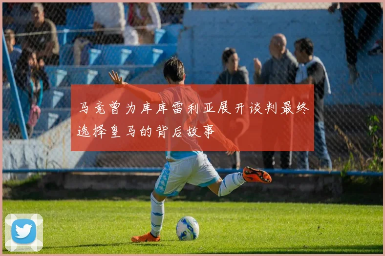 马竞曾为库库雷利亚展开谈判最终选择皇马的背后故事