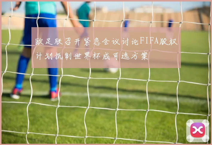 欧足联召开紧急会议讨论FIFA股权计划抵制世界杯成可选方案