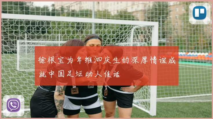 徐根宝为年维泗庆生的深厚情谊成就中国足坛动人佳话