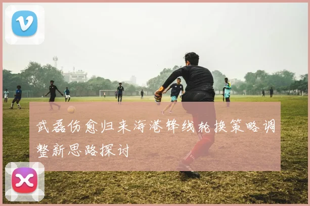 武磊伤愈归来海港锋线轮换策略调整新思路探讨