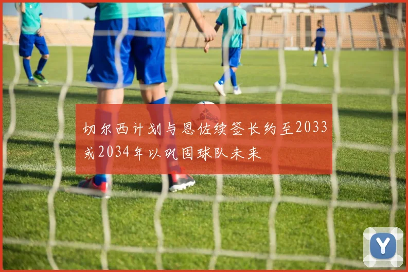 切尔西计划与恩佐续签长约至2033或2034年以巩固球队未来