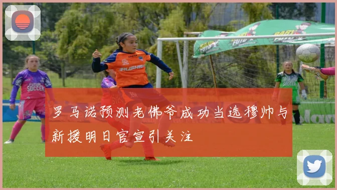 罗马诺预测老佛爷成功当选穆帅与新援明日官宣引关注