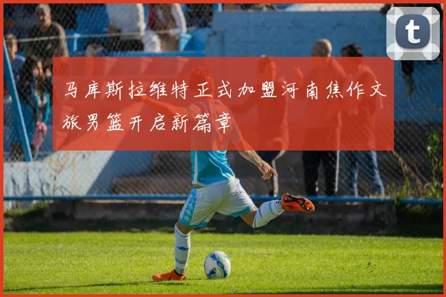 马库斯拉维特正式加盟河南焦作文旅男篮开启新篇章