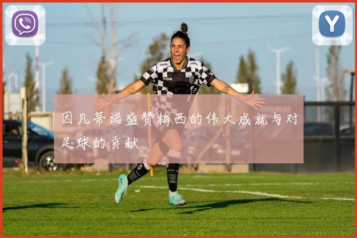 因凡蒂诺盛赞梅西的伟大成就与对足球的贡献