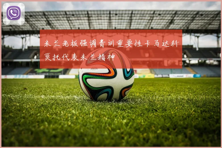 米兰老板强调青训重要性卡马达科莫托代表米兰精神