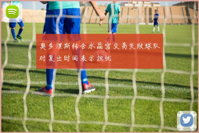 奥多涅斯转会水晶宫交易失败球队对复出时间表示担忧