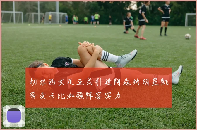 切尔西女足正式引进阿森纳明星凯蒂麦卡比加强阵容实力