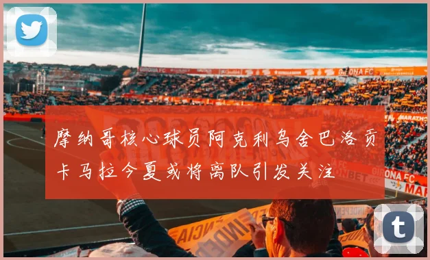 摩纳哥核心球员阿克利乌舍巴洛贡卡马拉今夏或将离队引发关注
