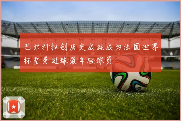 巴尔科拉创历史成就成为法国世界杯首秀进球最年轻球员