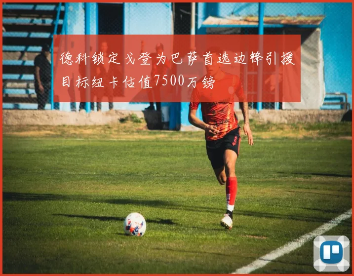 德科锁定戈登为巴萨首选边锋引援目标纽卡估值7500万镑