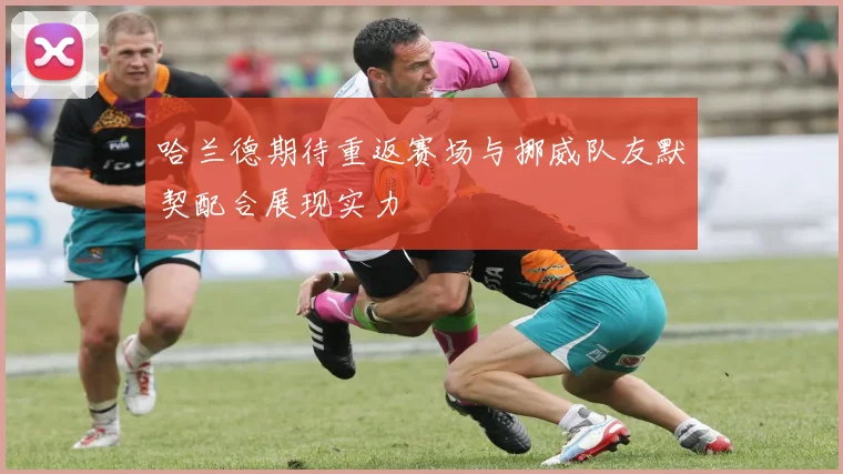 哈兰德期待重返赛场与挪威队友默契配合展现实力