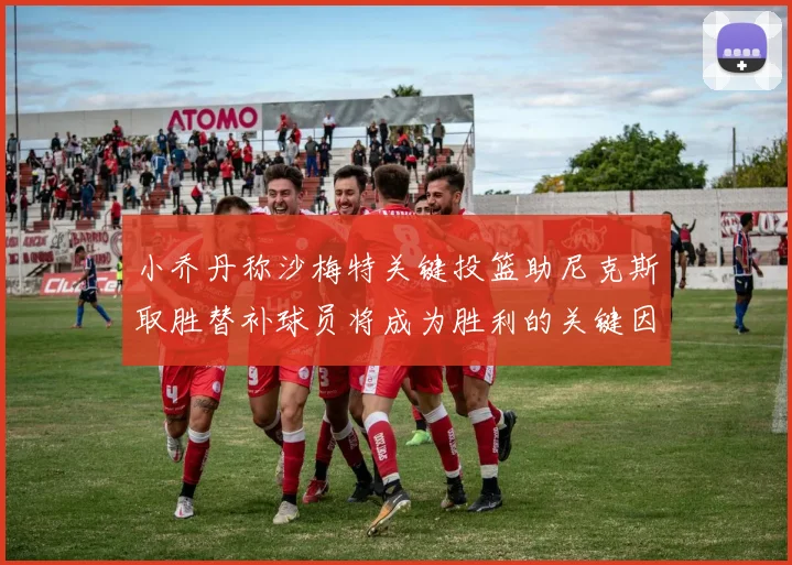 小乔丹称沙梅特关键投篮助尼克斯取胜替补球员将成为胜利的关键因素