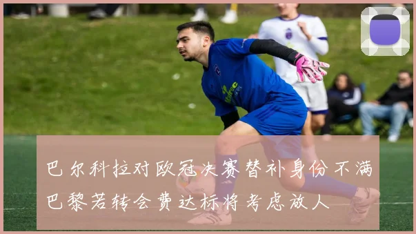 巴尔科拉对欧冠决赛替补身份不满巴黎若转会费达标将考虑放人