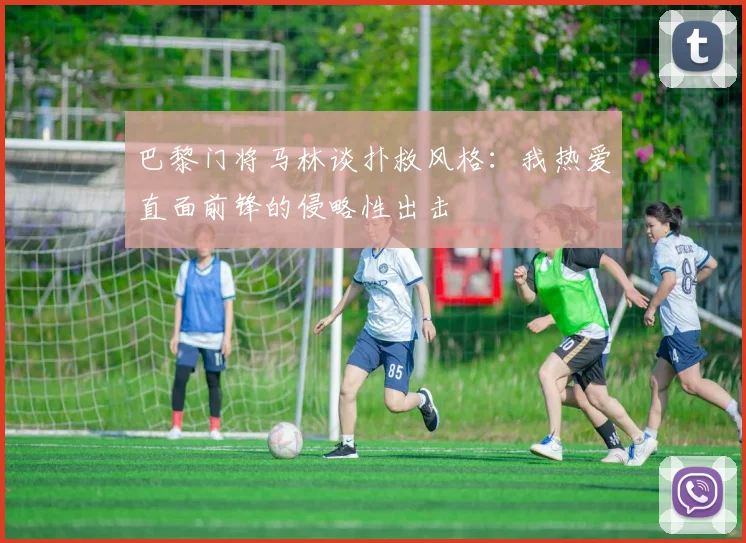 巴黎门将马林谈扑救风格：我热爱直面前锋的侵略性出击