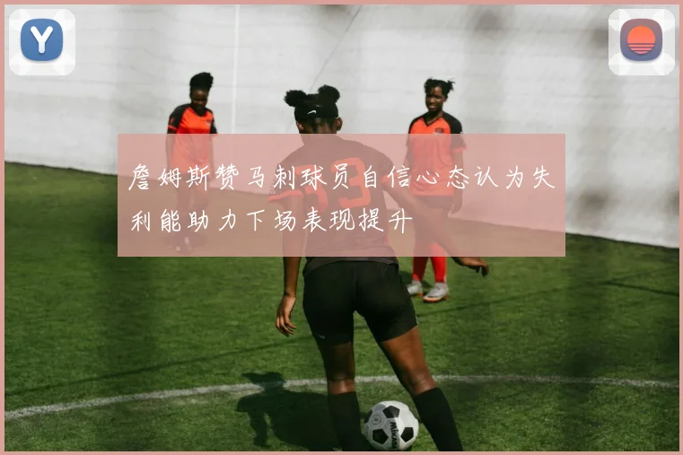 詹姆斯赞马刺球员自信心态认为失利能助力下场表现提升