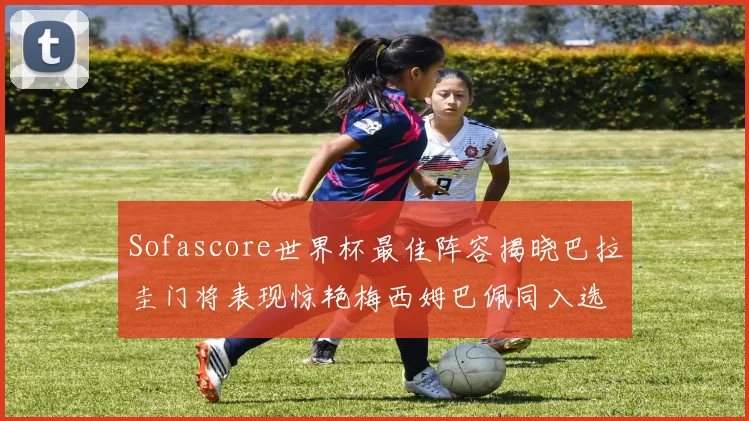 Sofascore世界杯最佳阵容揭晓巴拉圭门将表现惊艳梅西姆巴佩同入选
