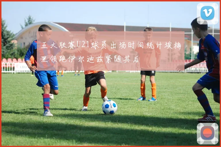 五大联赛U21球员出场时间统计埃梅里领跑伊尔迪兹紧随其后