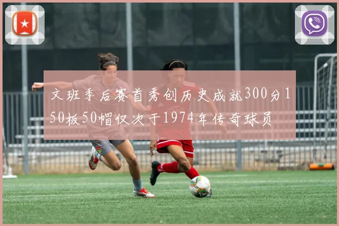 文班季后赛首秀创历史成就300分150板50帽仅次于1974年传奇球员